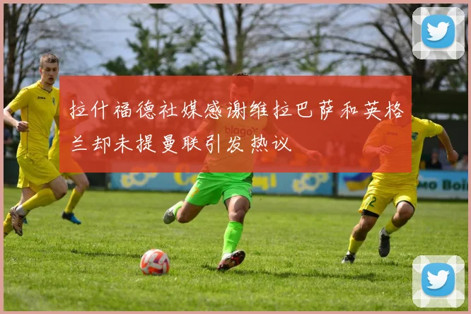拉什福德社媒感谢维拉巴萨和英格兰却未提曼联引发热议