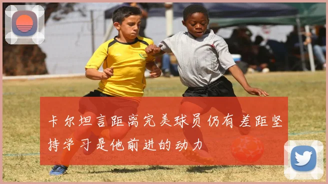 卡尔坦言距离完美球员仍有差距坚持学习是他前进的动力