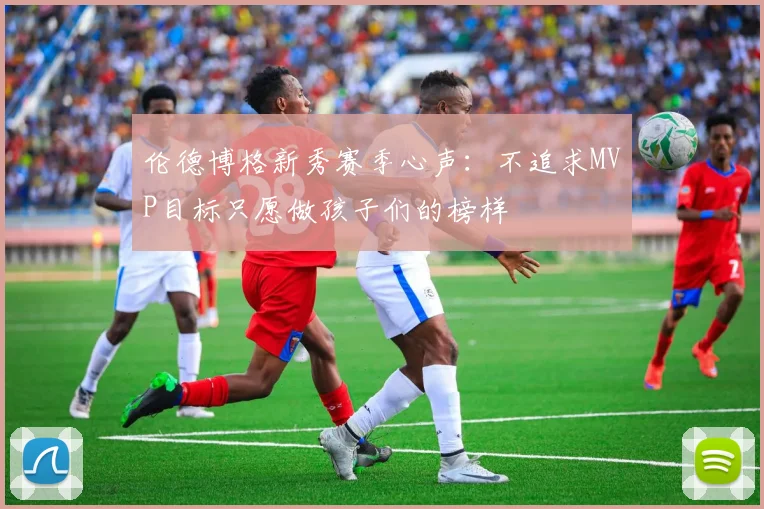 伦德博格新秀赛季心声：不追求MVP目标只愿做孩子们的榜样