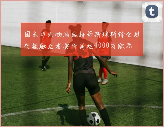 国米与利物浦就柯蒂斯琼斯转会进行接触后者要价高达4000万欧元