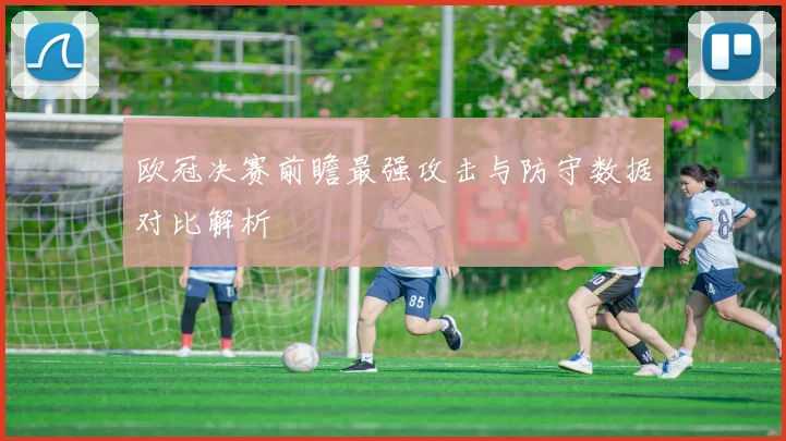 欧冠决赛前瞻最强攻击与防守数据对比解析