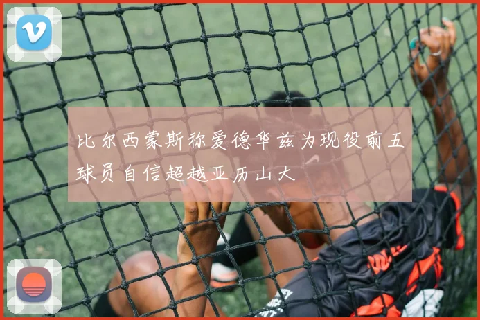 比尔西蒙斯称爱德华兹为现役前五球员自信超越亚历山大