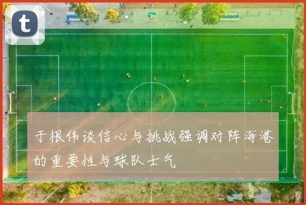于根伟谈信心与挑战强调对阵海港的重要性与球队士气
