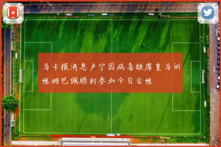 马卡报消息卢宁因病毒缺席皇马训练姆巴佩顺利参加今日合练