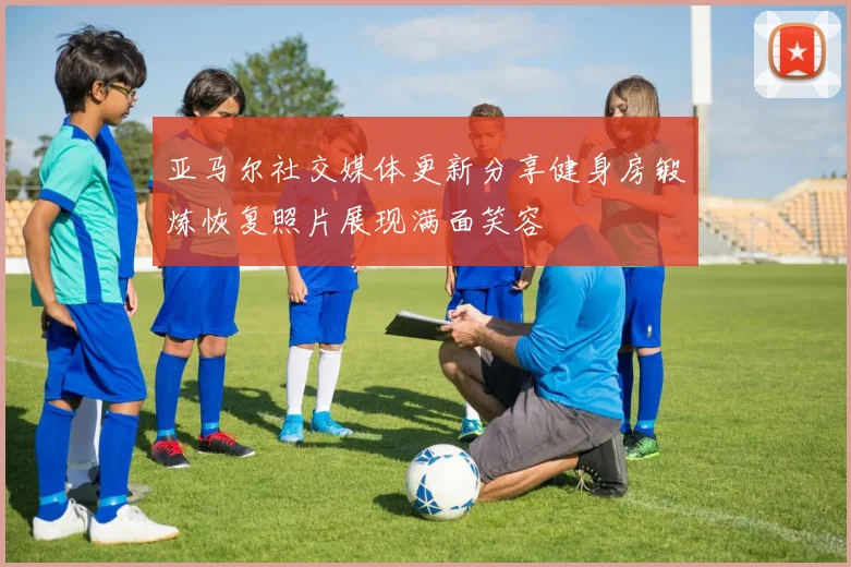 亚马尔社交媒体更新分享健身房锻炼恢复照片展现满面笑容
