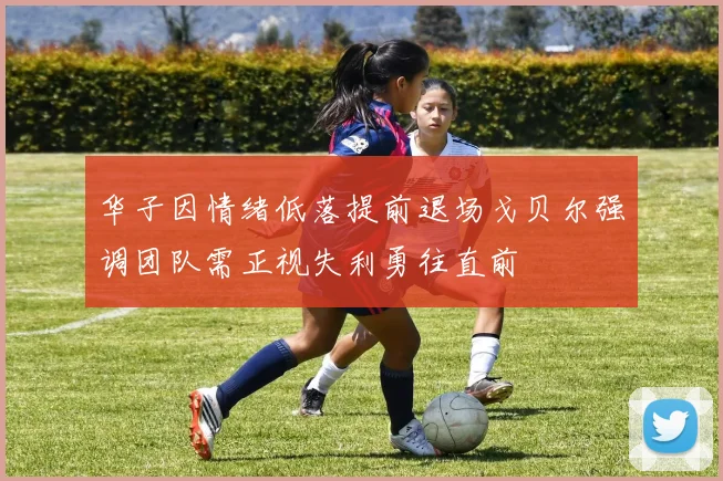 华子因情绪低落提前退场戈贝尔强调团队需正视失利勇往直前