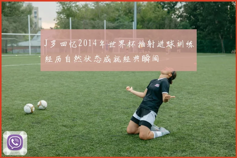 J罗回忆2014年世界杯抽射进球训练经历自然状态成就经典瞬间
