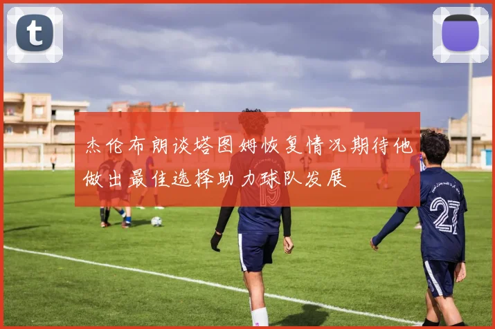 杰伦布朗谈塔图姆恢复情况期待他做出最佳选择助力球队发展